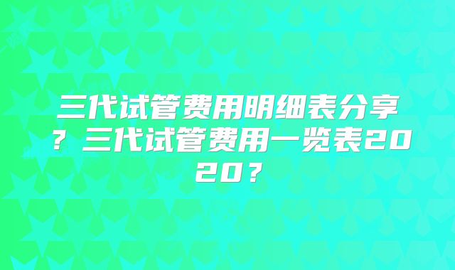 三代试管费用明细表分享?三代试管费用一览表2020?