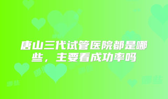 唐山三代试管医院都是哪些,主要看成功率吗