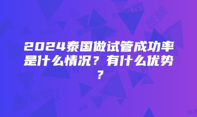 2024泰国做试管成功率是什么情况？有什么优势？
