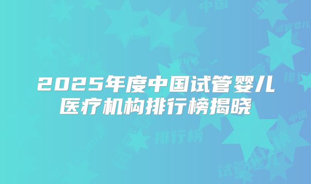 2025年度中国试管婴儿医疗机构排行榜揭晓