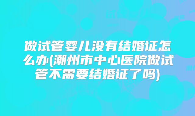 做试管婴儿没有结婚证怎么办(潮州市中心医院做试管不需要结婚证了吗)