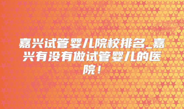 嘉兴试管婴儿院校排名_嘉兴有没有做试管婴儿的医院！