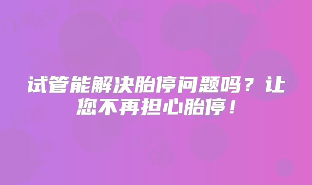 试管能解决胎停问题吗?让您不再担心胎停!