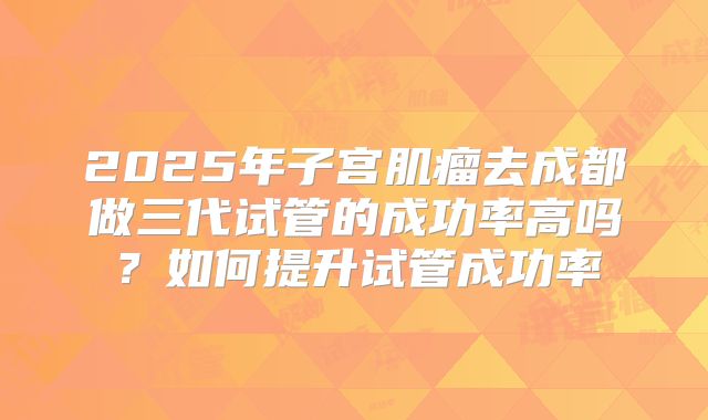 2025年子宫肌瘤去成都做三代试管的成功率高吗？如何提升试管成功率
