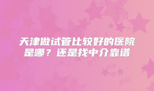 天津做试管比较好的医院是哪？还是找中介靠谱