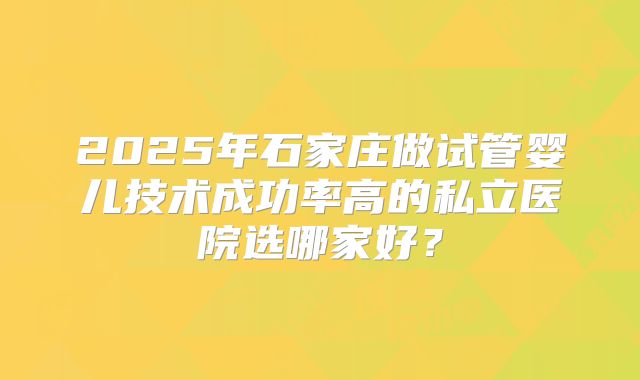 2025年石家庄做试管婴儿技术成功率高的私立医院选哪家好?