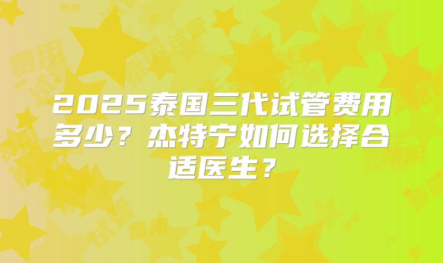 2025泰国三代试管费用多少？杰特宁如何选择合适医生？