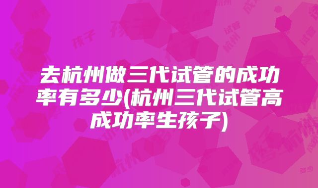 去杭州做三代试管的成功率有多少(杭州三代试管高成功率生孩子)