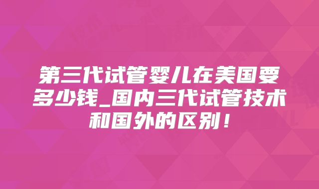第三代试管婴儿在美国要多少钱_国内三代试管技术和国外的区别!