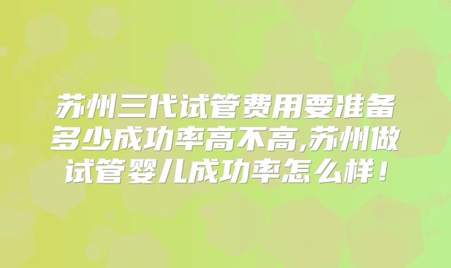 苏州三代试管费用要准备多少成功率高不高,苏州做试管婴儿成功率怎么样!