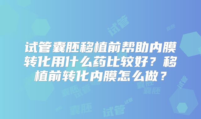 试管囊胚移植前帮助内膜转化用什么药比较好？移植前转化内膜怎么做？