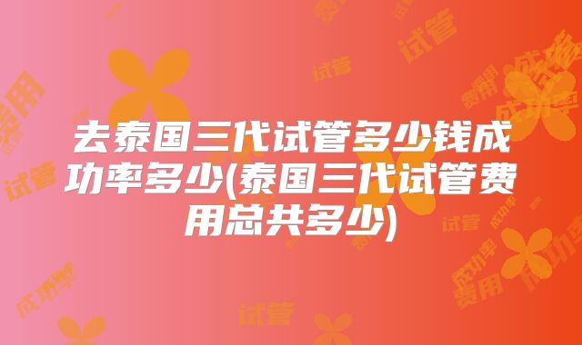 去泰国三代试管多少钱成功率多少(泰国三代试管费用总共多少)