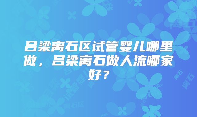 吕梁离石区试管婴儿哪里做，吕梁离石做人流哪家好？