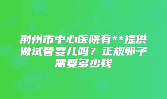 荆州市中心医院有**提供做试管婴儿吗？正规卵子需要多少钱