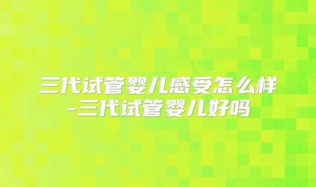 三代试管婴儿感受怎么样-三代试管婴儿好吗
