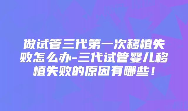 做试管三代第一次移植失败怎么办-三代试管婴儿移植失败的原因有哪些！