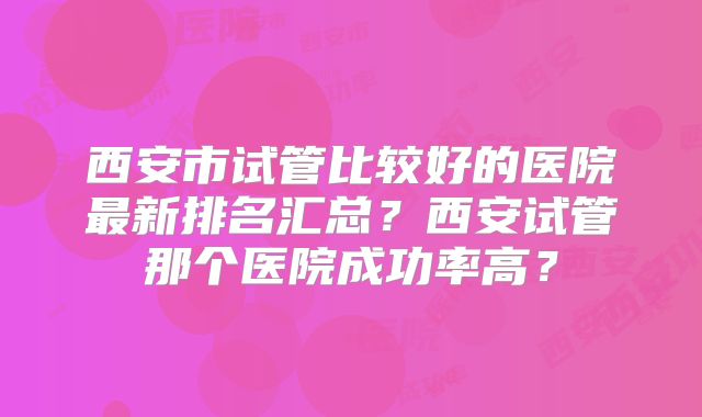 西安市试管比较好的医院最新排名汇总?西安试管那个医院成功率高?