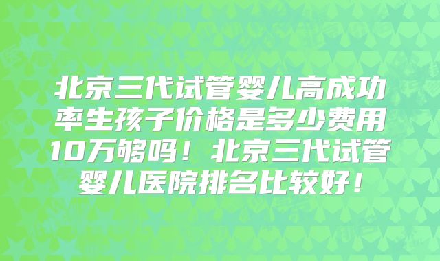 北京三代试管婴儿高成功率生孩子价格是多少费用10万够吗!北京三代试管婴儿医院排名比较好!