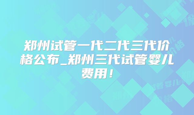 郑州试管一代二代三代价格公布_郑州三代试管婴儿费用！