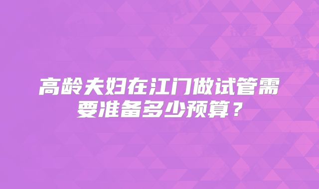 高龄夫妇在江门做试管需要准备多少预算？