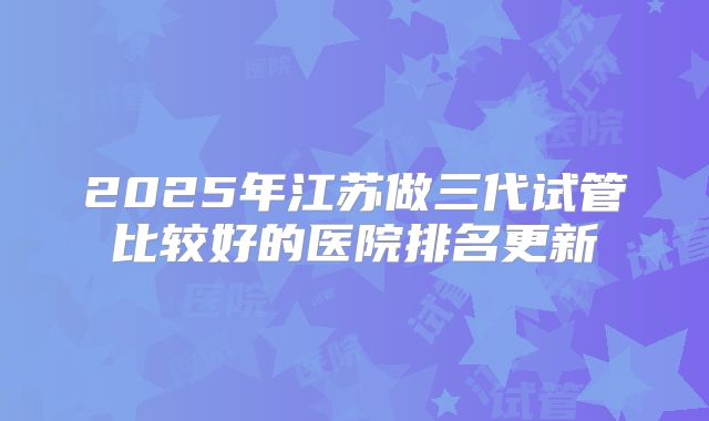 2025年江苏做三代试管比较好的医院排名更新