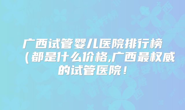 广西试管婴儿医院排行榜（都是什么价格,广西最权威的试管医院！