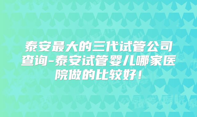 泰安最大的三代试管公司查询-泰安试管婴儿哪家医院做的比较好！