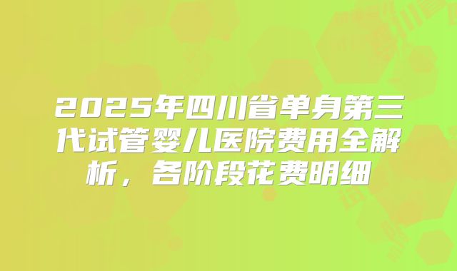 2025年四川省单身第三代试管婴儿医院费用全解析，各阶段花费明细