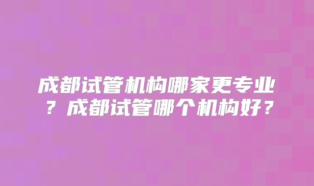 成都试管机构哪家更专业？成都试管哪个机构好？