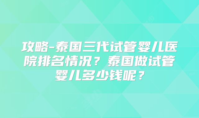 攻略-泰国三代试管婴儿医院排名情况？泰国做试管婴儿多少钱呢？