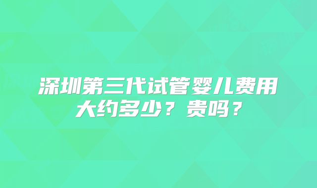 深圳第三代试管婴儿费用大约多少?贵吗?