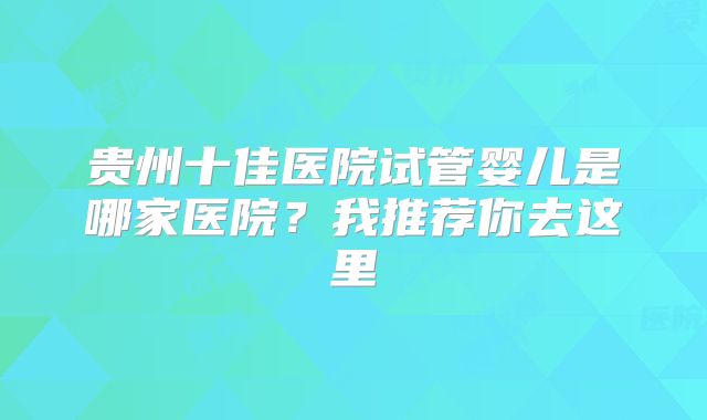 贵州十佳医院试管婴儿是哪家医院?我推荐你去这里