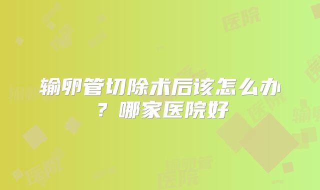 输卵管切除术后该怎么办？哪家医院好