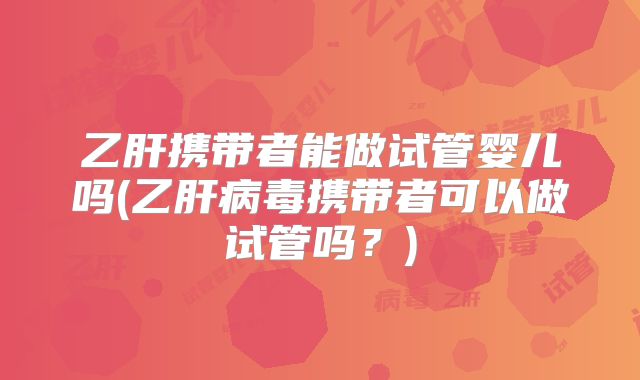 乙肝携带者能做试管婴儿吗(乙肝病毒携带者可以做试管吗?)