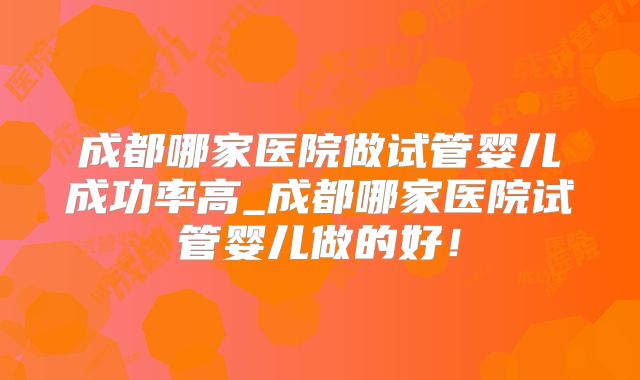 成都哪家医院做试管婴儿成功率高_成都哪家医院试管婴儿做的好!