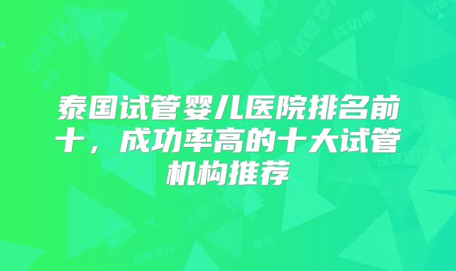 泰国试管婴儿医院排名前十，成功率高的十大试管机构推荐