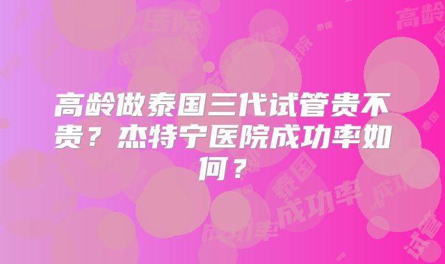 高龄做泰国三代试管贵不贵？杰特宁医院成功率如何？