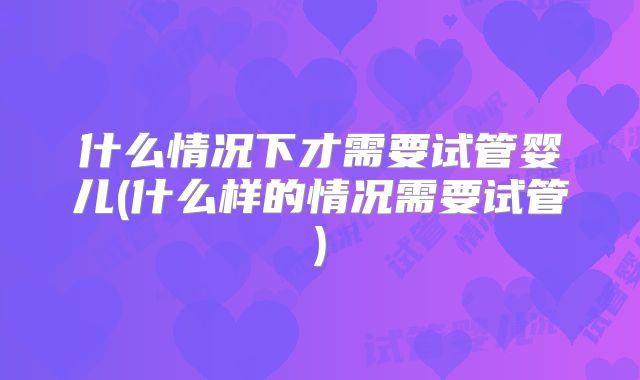 什么情况下才需要试管婴儿(什么样的情况需要试管)