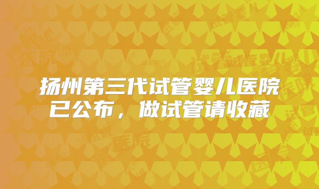扬州第三代试管婴儿医院已公布，做试管请收藏