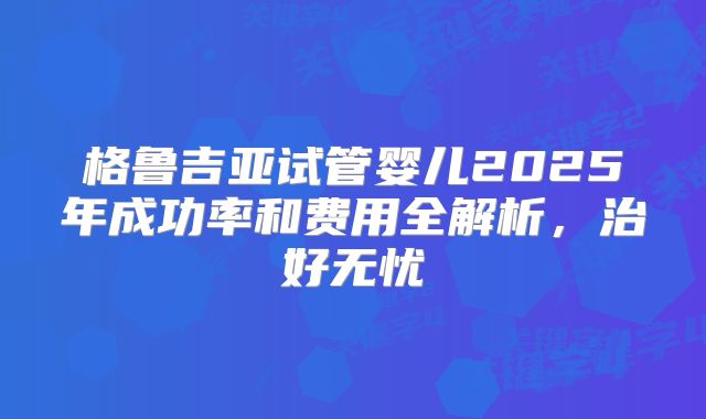 格鲁吉亚试管婴儿2025年成功率和费用全解析,治好无忧