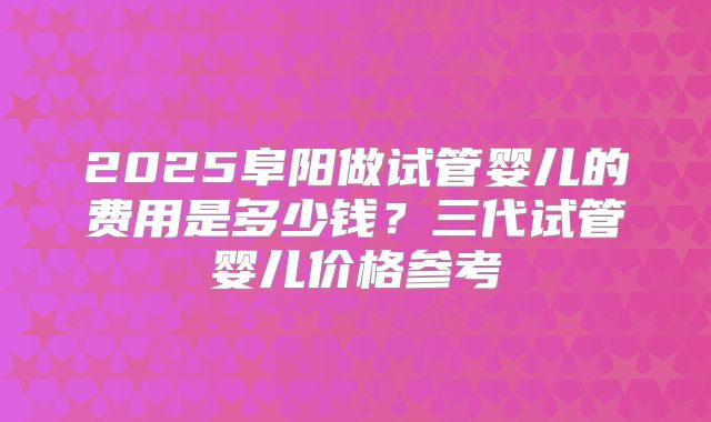 2025阜阳做试管婴儿的费用是多少钱?三代试管婴儿价格参考