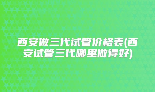 西安做三代试管价格表(西安试管三代哪里做得好)