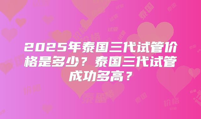 2025年泰国三代试管价格是多少?泰国三代试管成功多高?