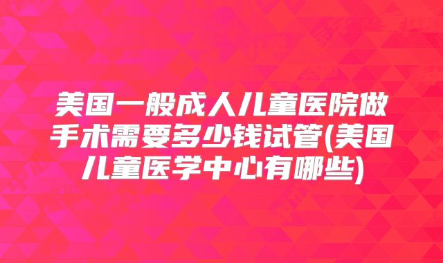 美国一般成人儿童医院做手术需要多少钱试管(美国儿童医学中心有哪些)