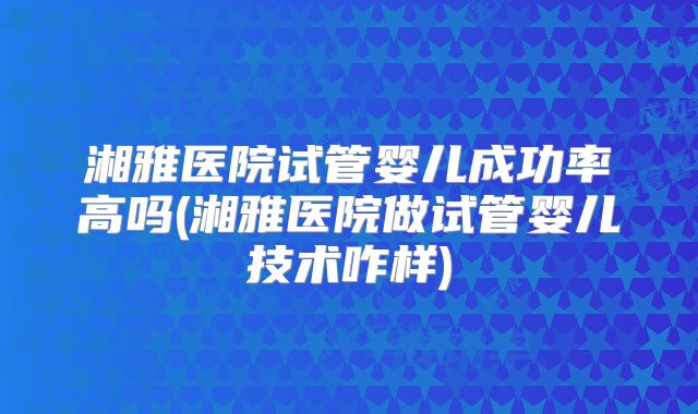 湘雅医院试管婴儿成功率高吗(湘雅医院做试管婴儿技术咋样)
