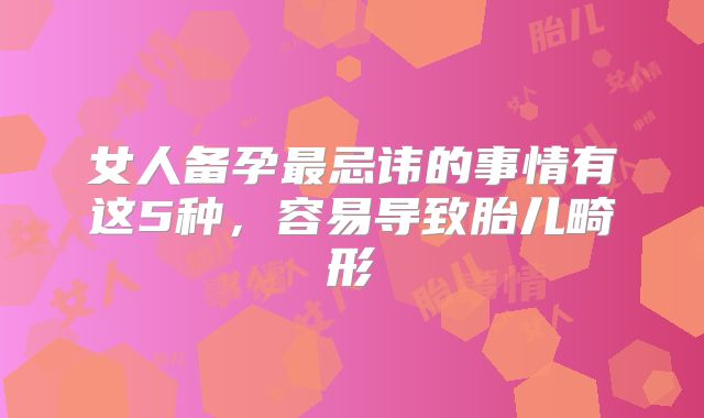 女人备孕最忌讳的事情有这5种，容易导致胎儿畸形