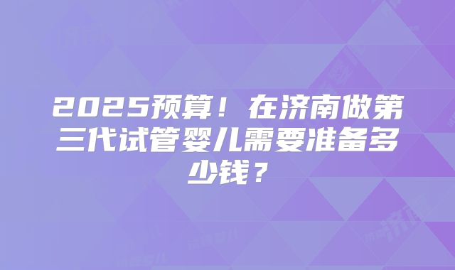 2025预算！在济南做第三代试管婴儿需要准备多少钱？