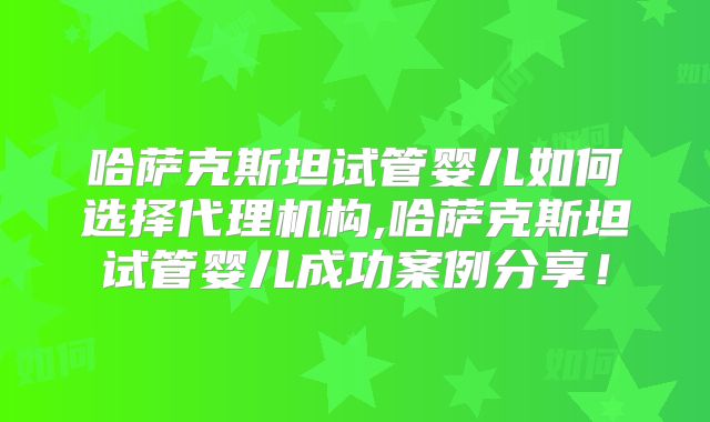 哈萨克斯坦试管婴儿如何选择代理机构,哈萨克斯坦试管婴儿成功案例分享！