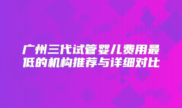广州三代试管婴儿费用最低的机构推荐与详细对比