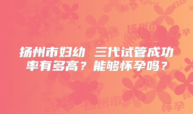 扬州市妇幼 三代试管成功率有多高?能够怀孕吗?
